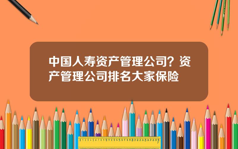 中国人寿资产管理公司？资产管理公司排名大家保险