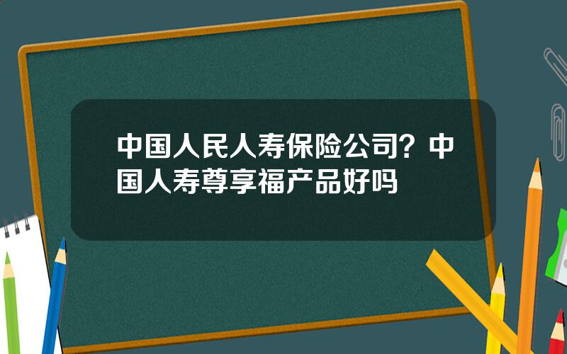 中国人民人寿保险公司？中国人寿尊享福产品好吗