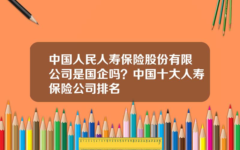 中国人民人寿保险股份有限公司是国企吗？中国十大人寿保险公司排名