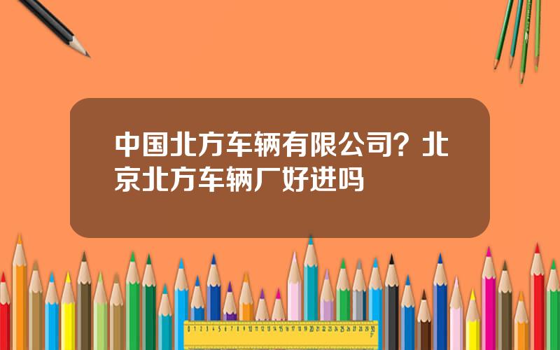 中国北方车辆有限公司？北京北方车辆厂好进吗