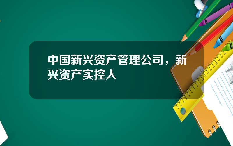 中国新兴资产管理公司，新兴资产实控人