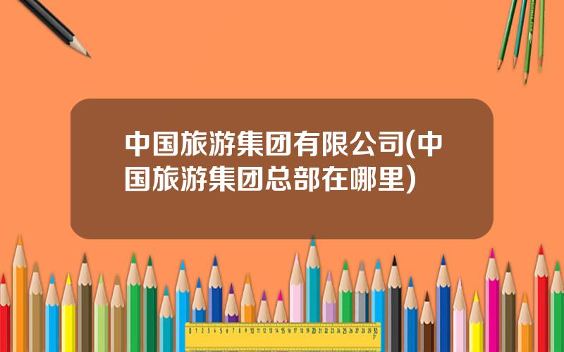 中国旅游集团有限公司(中国旅游集团总部在哪里)