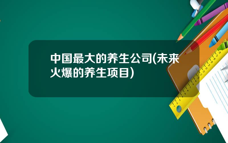中国最大的养生公司(未来火爆的养生项目)