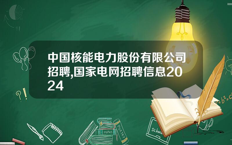 中国核能电力股份有限公司招聘,国家电网招聘信息2024 中国核能电力股份有限公司招聘,国家电网招聘信息2024