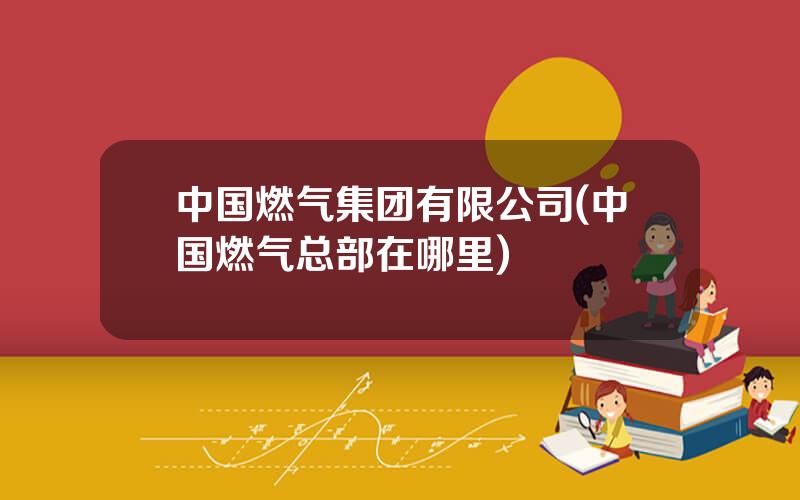 中国燃气集团有限公司(中国燃气总部在哪里)