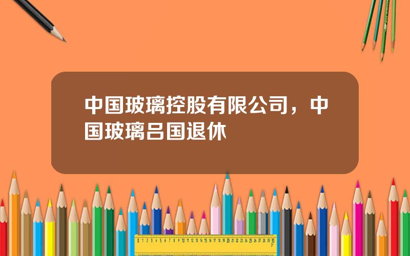 中国玻璃控股有限公司，中国玻璃吕国退休