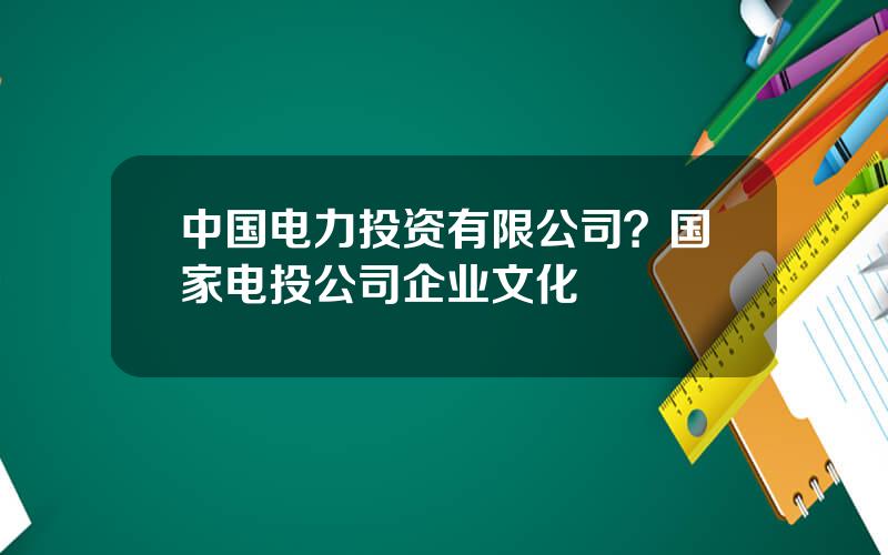 中国电力投资有限公司？国家电投公司企业文化