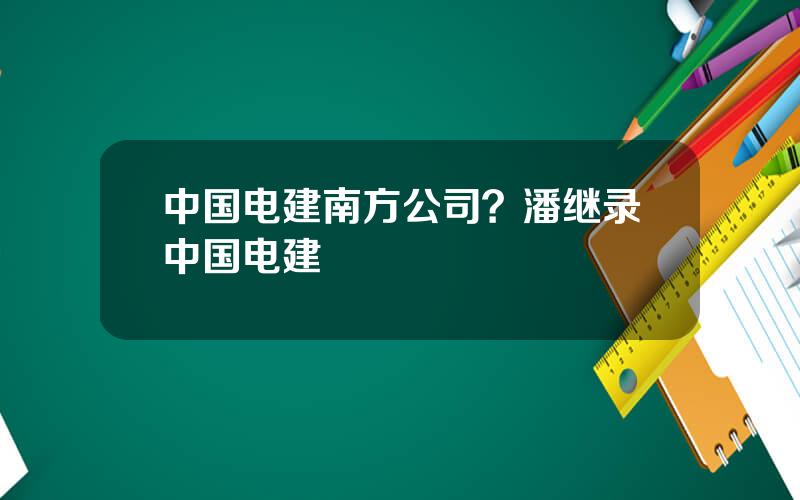中国电建南方公司？潘继录中国电建