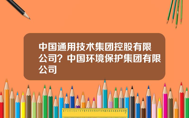 中国通用技术集团控股有限公司？中国环境保护集团有限公司