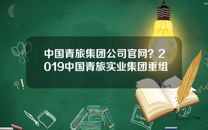 中国青旅集团公司官网？2019中国青旅实业集团重组