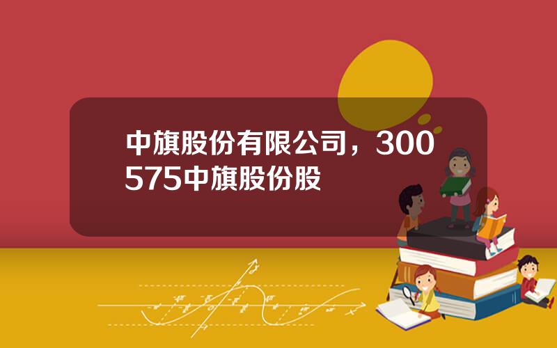中旗股份有限公司，300575中旗股份股