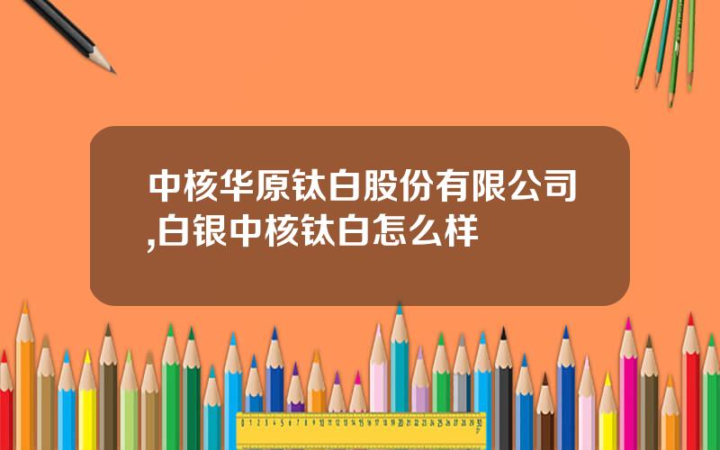 中核华原钛白股份有限公司,白银中核钛白怎么样