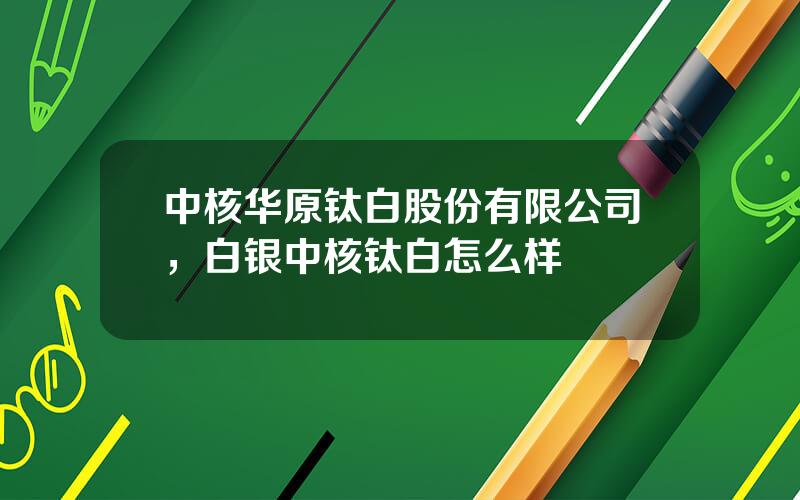 中核华原钛白股份有限公司，白银中核钛白怎么样