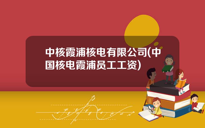 中核霞浦核电有限公司(中国核电霞浦员工工资)