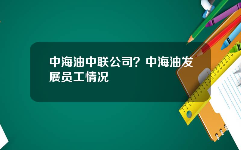 中海油中联公司？中海油发展员工情况