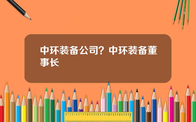 中环装备公司？中环装备董事长
