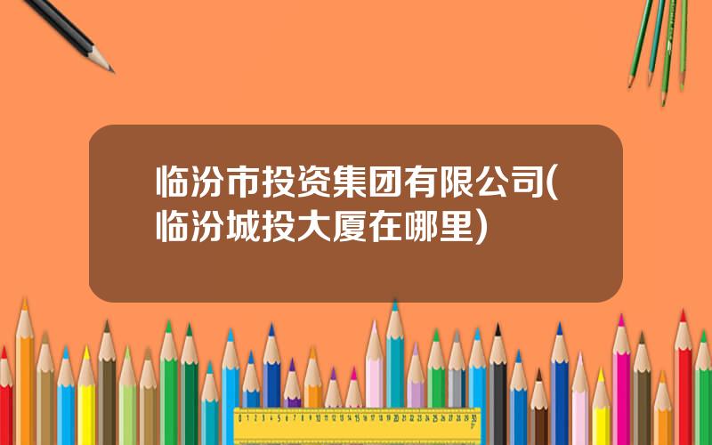 临汾市投资集团有限公司(临汾城投大厦在哪里)