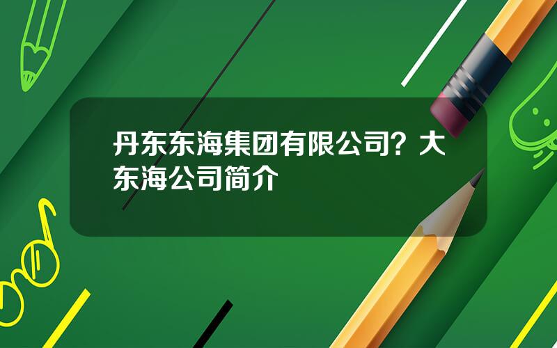 丹东东海集团有限公司？大东海公司简介