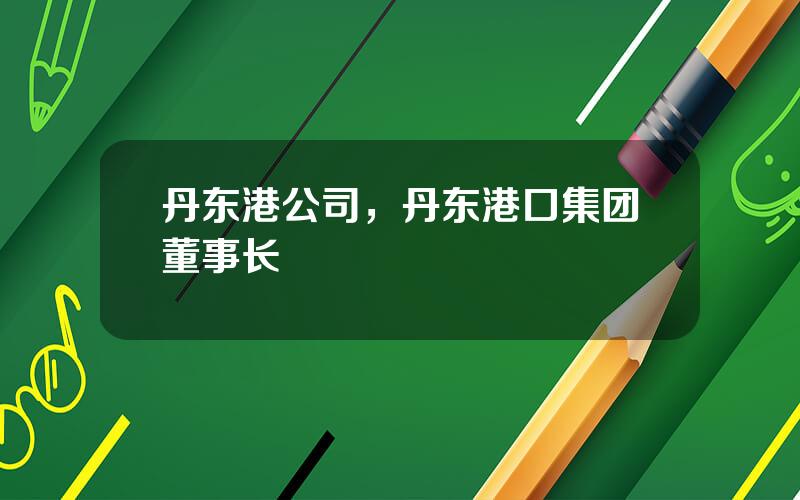 丹东港公司，丹东港口集团董事长