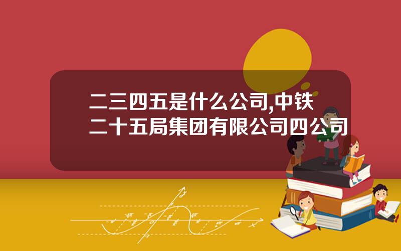 二三四五是什么公司,中铁二十五局集团有限公司四公司