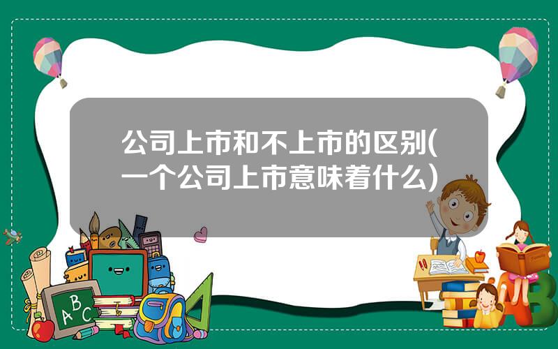 公司上市和不上市的区别(一个公司上市意味着什么)