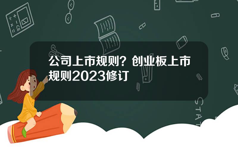 公司上市规则？创业板上市规则2023修订
