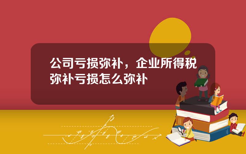 公司亏损弥补，企业所得税弥补亏损怎么弥补