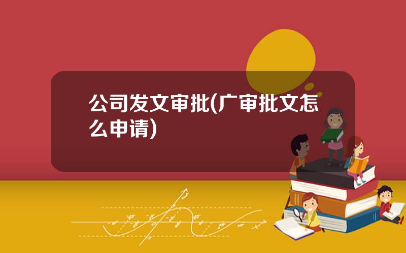 公司发文审批(广审批文怎么申请)