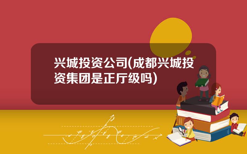 兴城投资公司(成都兴城投资集团是正厅级吗)