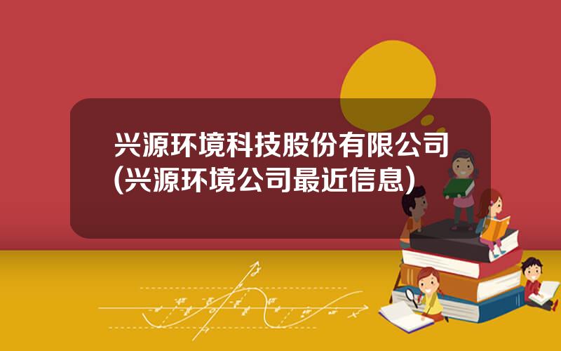 兴源环境科技股份有限公司(兴源环境公司最近信息)