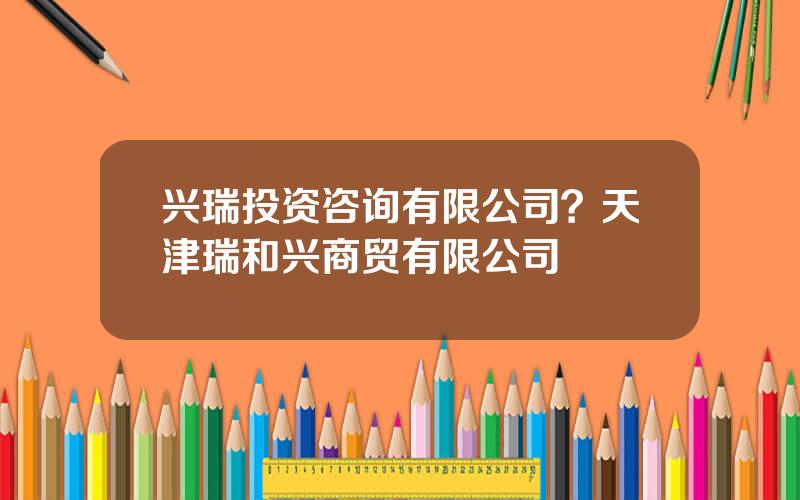 兴瑞投资咨询有限公司？天津瑞和兴商贸有限公司