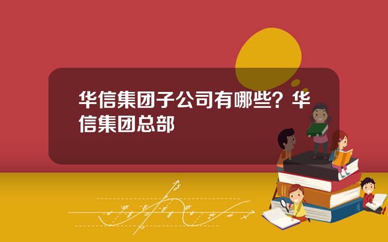 华信集团子公司有哪些？华信集团总部