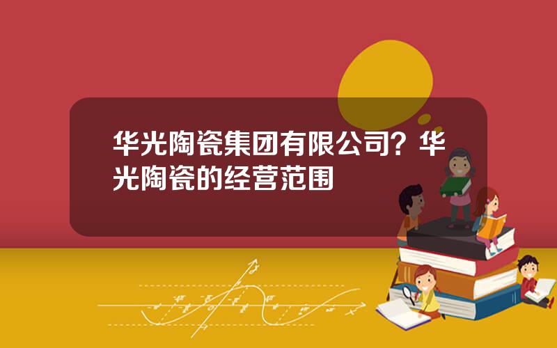 华光陶瓷集团有限公司？华光陶瓷的经营范围