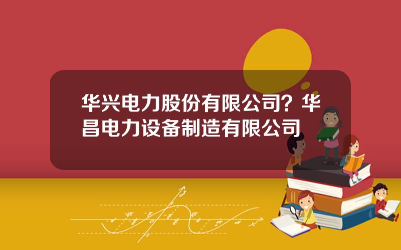 华兴电力股份有限公司？华昌电力设备制造有限公司
