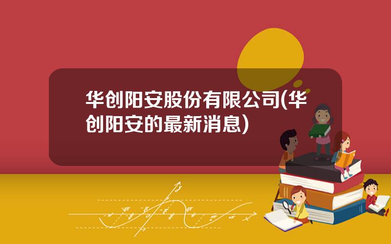 华创阳安股份有限公司(华创阳安的最新消息)