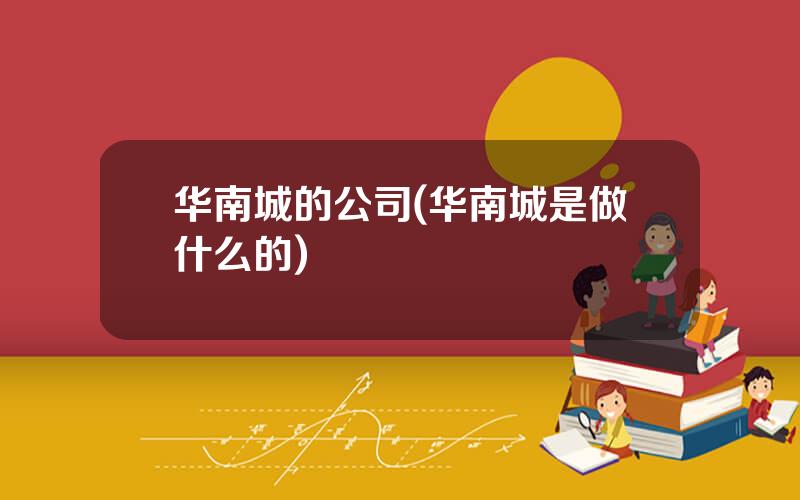 华南城的公司(华南城是做什么的)
