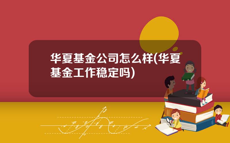 华夏基金公司怎么样(华夏基金工作稳定吗)