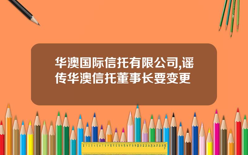 华澳国际信托有限公司,谣传华澳信托董事长要变更 华澳国际信托有限公司,谣传华澳信托董事长要变更
