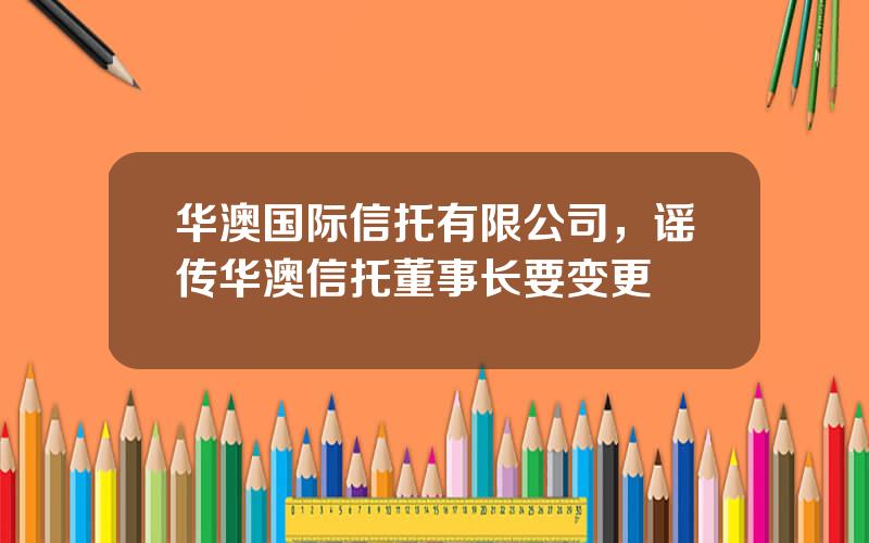 华澳国际信托有限公司，谣传华澳信托董事长要变更