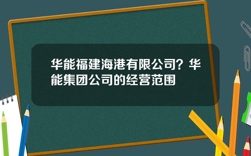 华能福建海港有限公司？华能集团公司的经营范围