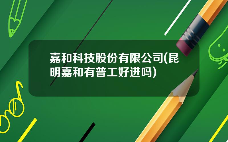 嘉和科技股份有限公司(昆明嘉和有普工好进吗)