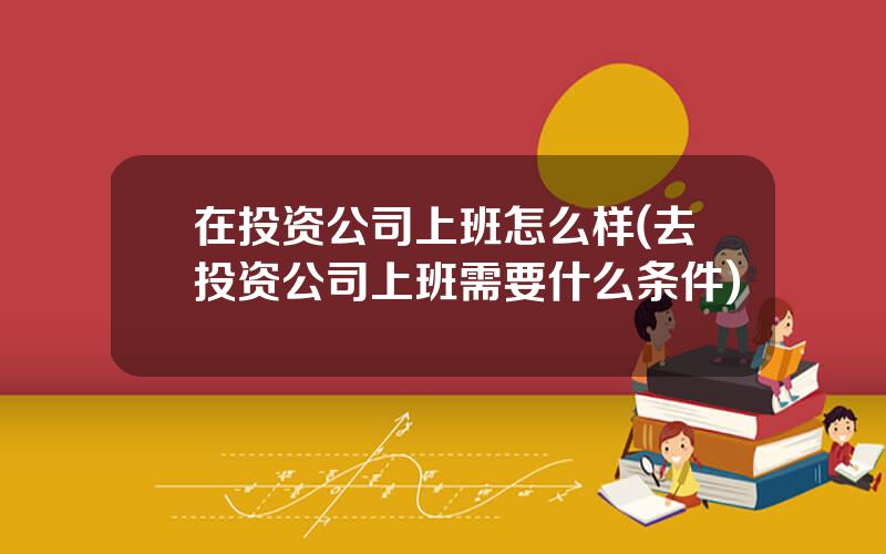在投资公司上班怎么样(去投资公司上班需要什么条件)