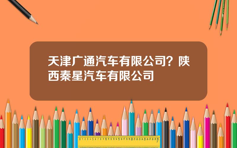 天津广通汽车有限公司？陕西秦星汽车有限公司