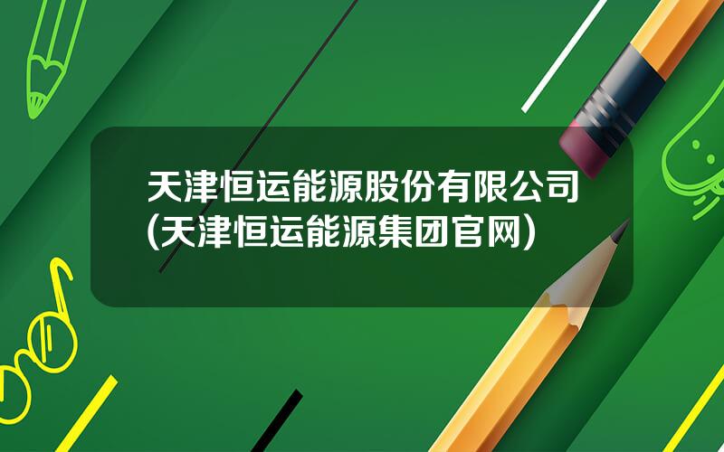 天津恒运能源股份有限公司(天津恒运能源集团官网)