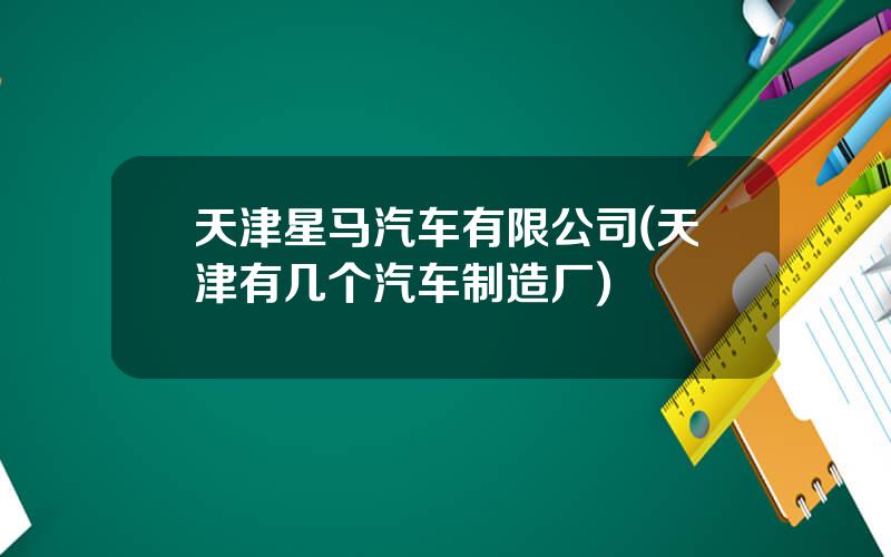 天津星马汽车有限公司(天津有几个汽车制造厂)