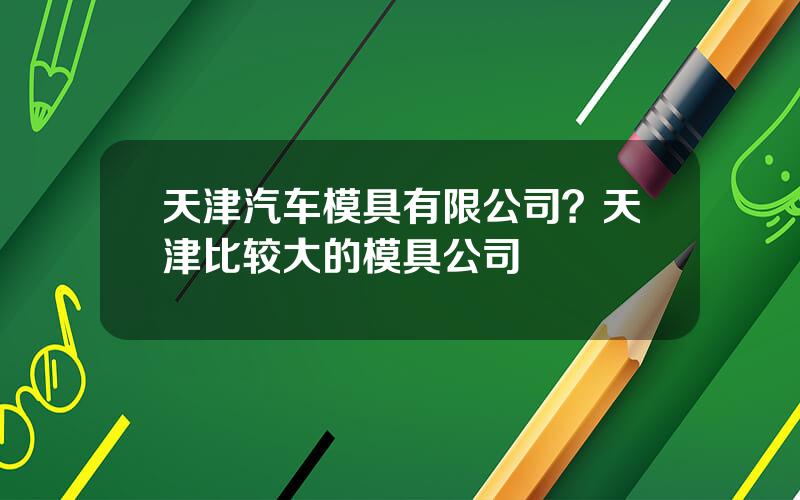 天津汽车模具有限公司？天津比较大的模具公司
