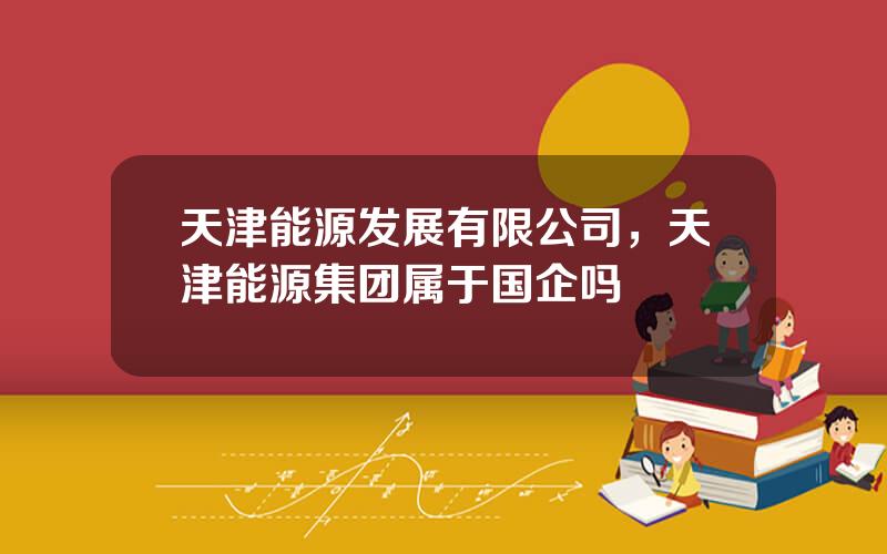 天津能源发展有限公司，天津能源集团属于国企吗