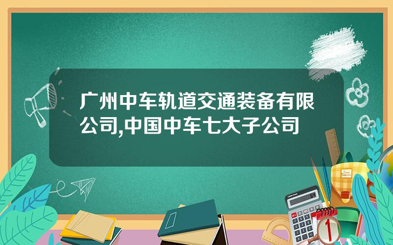 广州中车轨道交通装备有限公司,中国中车七大子公司