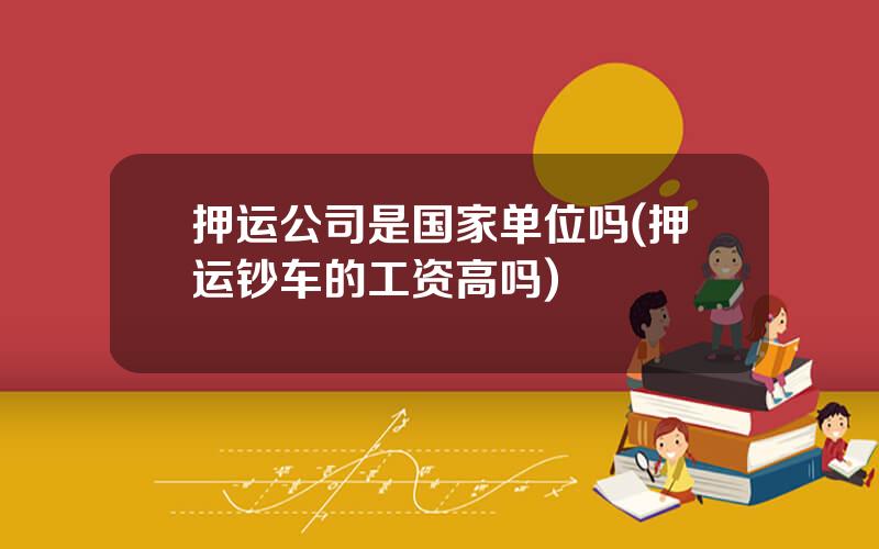 押运公司是国家单位吗(押运钞车的工资高吗)