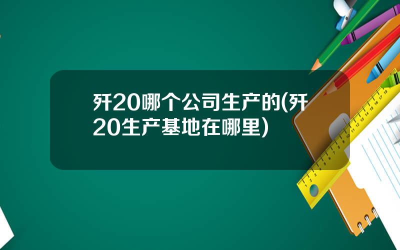 歼20哪个公司生产的(歼20生产基地在哪里)